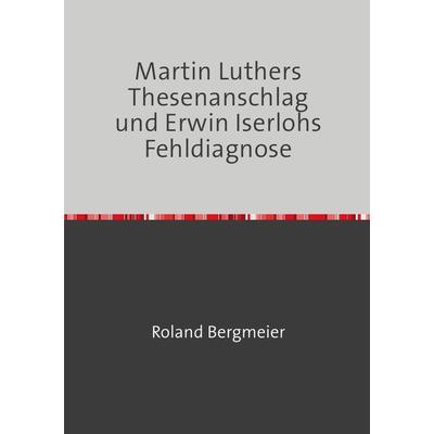 Martin Luthers Thesenanschlag und Erwin Iserlohs Fehldiagnose, Taschenbuch von Roland Bergmeier, Epubli, 978-3-7467-1637-4