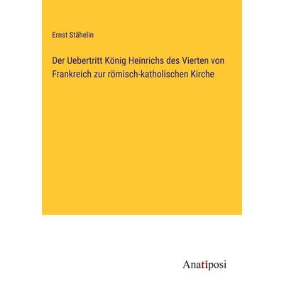 Der Uebertritt König Heinrichs des Vierten von Frankreich zur römisch-katholischen Kirche, Gebundene Ausgabe von Ernst Stähelin, Anatiposi Verlag,