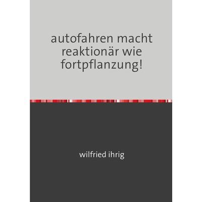 Autofahren macht reaktionär wie fortpflanzung!, Taschenbuch von Wilfried Ihrig, Epubli, 978-3-7541-5034-4