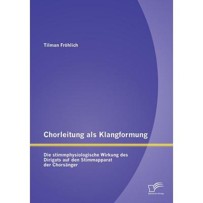 Chorleitung als Klangformung: Die stimmphysiologische Wirkung des Dirigats auf den Stimmapparat der Chorsänger -