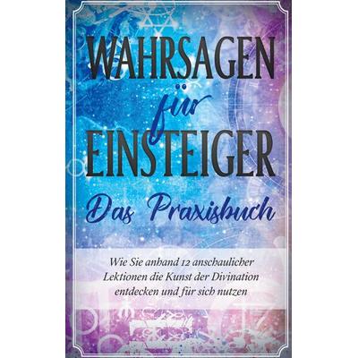 Wahrsagen für Einsteiger - Das Praxisbuch: Wie Sie anhand 12 anschaulicher Lektionen die Kunst der Divination entdecken und für sich nutzen,