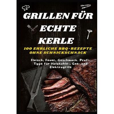 GRILLEN FÜR ECHTE KERLE - 100 EHRLICHE BBQ-REZEPTE : Fleisch, Feuer, Geschmack. Profi-Tipps für Holzkohle-, Gas- und Elektrogrills, Taschenbuch von