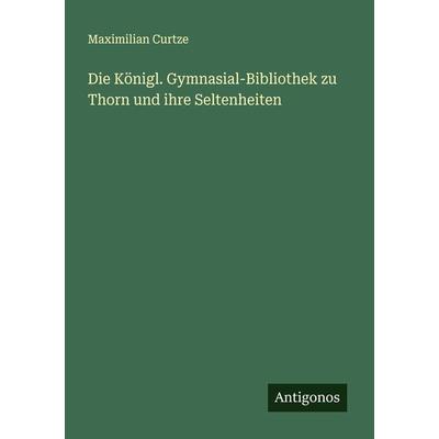Die Königl. Gymnasial-Bibliothek zu Thorn und ihre Seltenheiten, Taschenbuch von Maximilian Curtze, Antigonos Verlag, 978-3-386-15997-5