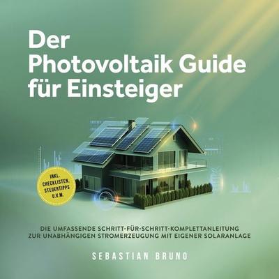 Der Photovoltaik Guide für Einsteiger: Die umfassende Schritt-für-Schritt-Komplettanleitung zur unabhängigen Stromerzeugung mit eigener Solaranlage -