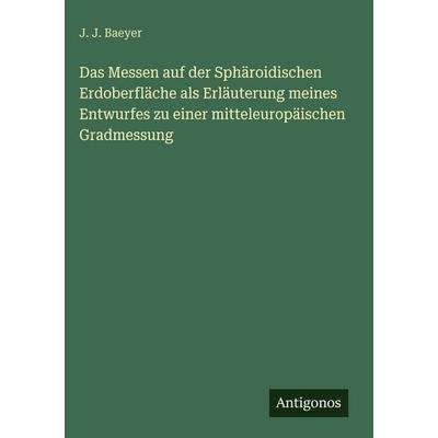 Das Messen auf der Sphäroidischen Erdoberfläche als Erläuterung meines Entwurfes zu einer mitteleuropäischen Gradmessung, Gebundene Ausgabe von J. J.
