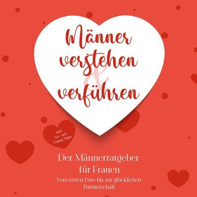 Männer verstehen & verführen - Der Männerratgeber für Frauen: Vom ersten Date bis zur glücklichen Partnerschaft - inkl. Sex- und Dating-Tipps -