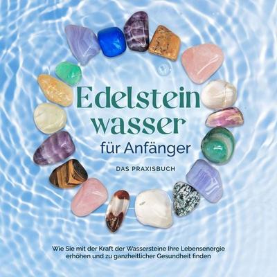 Edelsteinwasser für Anfänger - Das Praxisbuch: Wie Sie mit der Kraft der Wassersteine Ihre Lebensenergie erhöhen und zu ganzheitlicher Gesundheit