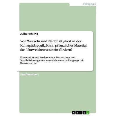 Von Wurzeln und Nachhaltigkeit in der Kunstpädagogik. Kann pflanzliches Material das Umweltbewusstsein fördern?, Taschenbuch von Julia Fehling, GRIN,