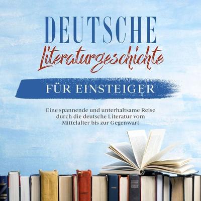 Deutsche Literaturgeschichte für Einsteiger: Eine spannende und unterhaltsame Reise durch die deutsche Literatur vom Mittelalter bis zur Gegenwart -