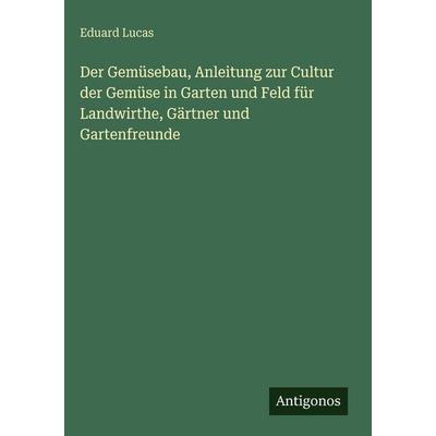 Der Gemüsebau, Anleitung zur Cultur der Gemüse in Garten und Feld für Landwirthe, Gärtner und Gartenfreunde, Gebundene Ausgabe von Eduard Lucas,