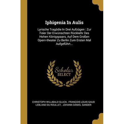 Iphigenia in Aulis: Lyrische Tragödie in Drei Aufzügen: Zur Feier Der Erwünschten Rückkehr Des Hohen Königspaars, Auf Dem Großen Opern-The,
