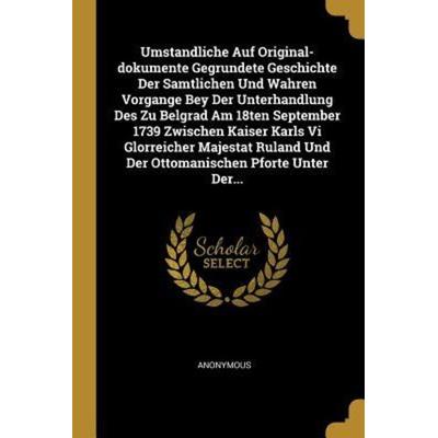 Umstandliche Auf Original-Dokumente Gegrundete Geschichte Der Samtlichen Und Wahren Vorgange Bey Der Unterhandlung Des Zu Belgrad Am 18ten September