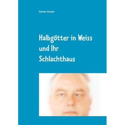 Halbgötter in Weiss und ihr Schlachthaus, Gebundene Ausgabe von Günther Schwehr, BoD – Books on Demand, 978-3-8482-5828-4