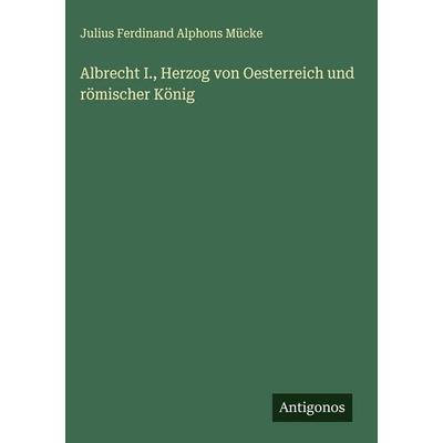 Albrecht I., Herzog von Oesterreich und römischer König, Gebundene Ausgabe von Julius Ferdinand Alphons Mücke, Antigonos Verlag, 978-3-386-10406-7