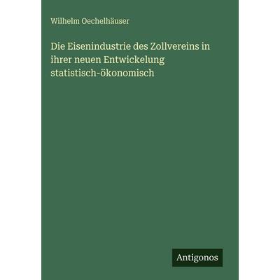 Die Eisenindustrie des Zollvereins in ihrer neuen Entwickelung statistisch-ökonomisch, Gebundene Ausgabe von Wilhelm Oechelhäuser, Antigonos Verlag,