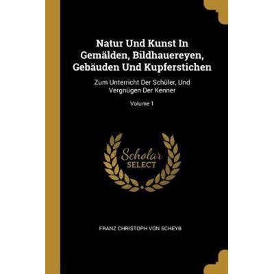 Natur Und Kunst in Gemälden, Bildhauereyen, Gebäuden Und Kupferstichen: Zum Unterricht Der Schüler, Und Vergnügen Der Kenner; Volume 1, Taschenbuch