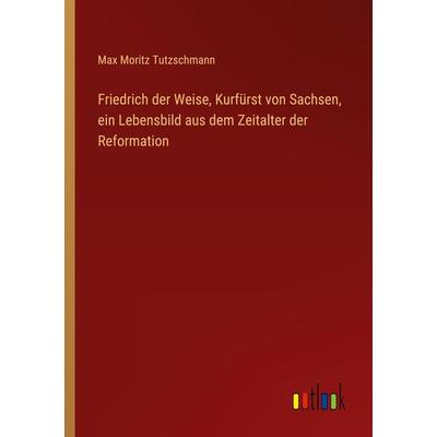 Friedrich der Weise, Kurfürst von Sachsen, ein Lebensbild aus dem Zeitalter der Reformation, Taschenbuch von Max Moritz Tutzschmann, Outlook,