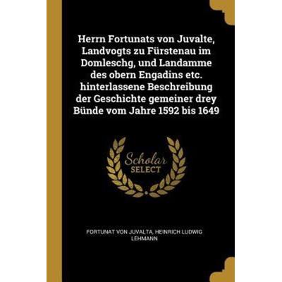 Herrn Fortunats Von Juvalte, Landvogts Zu Fürstenau Im Domleschg, Und Landamme Des Obern Engadins Etc. Hinterlassene Beschreibung Der Geschichte