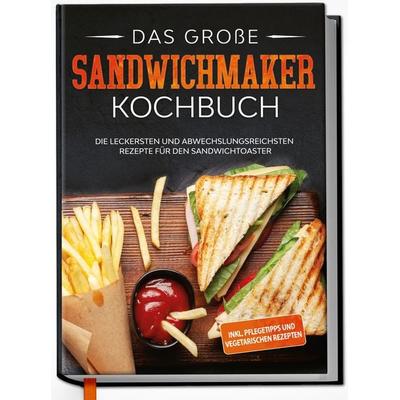 Das große Sandwichmaker Kochbuch: Die leckersten und abwechslungsreichsten Rezepte für den Sandwichtoaster - inkl. Pflegetipps & vegetarischen