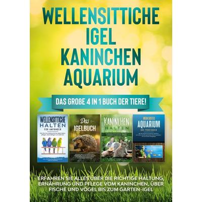 Wellensittiche | Igel | Kaninchen | Aquarium: Das große 4 in 1 Buch der Tiere! Erfahren Sie alles über die richtige Haltung, Ernährung und Pflege vom