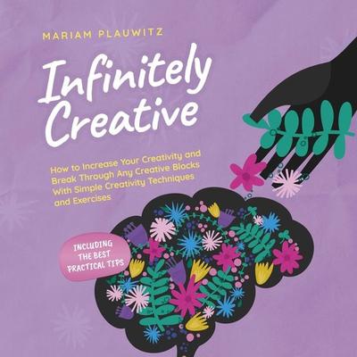 Infinitely Creative: How to Increase Your Creativity and Break Through Any Creative Blocks With Simple Creativity Techniques and Exercises - Including