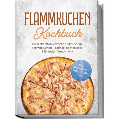 Flammkuchen Kochbuch: Die leckersten Rezepte für knusprige Flammkuchen – schnell, gelingsicher & für jeden Geschmack – inkl. Grundteige, Cremes, Dips
