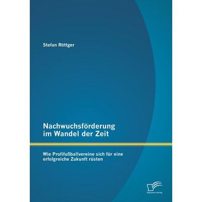 Nachwuchsförderung im Wandel der Zeit: Wie Profifußballvereine sich für eine erfolgreiche Zukunft rüsten, Taschenbuch von Stefan Röttger, Diplomica