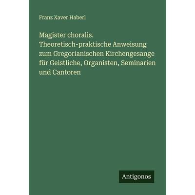 Magister choralis. Theoretisch-praktische Anweisung zum Gregorianischen Kirchengesange für Geistliche, Organisten, Seminarien und Cantoren,