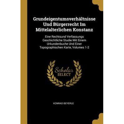 Grundeigentumsverhältnisse Und Bürgerrecht Im Mittelalterlichen Konstanz: Eine Rechtsund Verfassungs Geschichtliche Studie Mit Einem Urkundenbuche