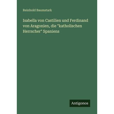 Isabella von Castilien und Ferdinand von Aragonien, die 'katholischen Herrscher' Spaniens, Taschenbuch von Reinhold Baumstark, Antigonos Verlag,