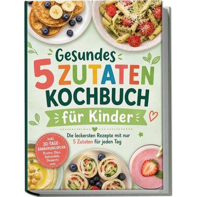 Gesundes 5 Zutaten Kochbuch für Kinder: Die leckersten Rezepte mit nur 5 Zutaten für jeden Tag – inkl. 30-Tage-Ernährungsplan, Broten, Dips,