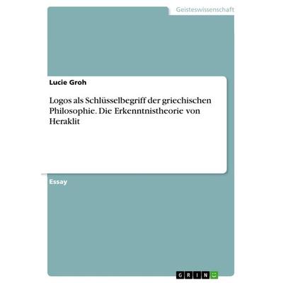 Logos als Schlüsselbegriff der griechischen Philosophie. Die Erkenntnistheorie von Heraklit, Taschenbuch von Lucie Groh, GRIN, 978-3-668-26594-3
