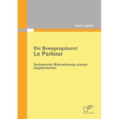 Die Bewegungskunst Le Parkour: Verändernde Wahrnehmung urbaner Gegebenheiten, Taschenbuch von Jakob Langbehn, Diplomica Verlag GmbH, 978-3-8428-6862-5