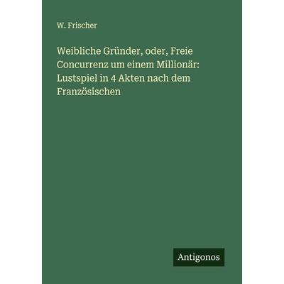Weibliche Gründer, oder, Freie Concurrenz um einem Millionär: Lustspiel in 4 Akten nach dem Französischen, Taschenbuch von W. Frischer, Antigonos
