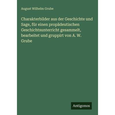 Charakterbilder aus der Geschichte und Sage, für einen propädeutischen Geschichtsunterricht gesammelt, bearbeitet und gruppirt von A. W. Grube,
