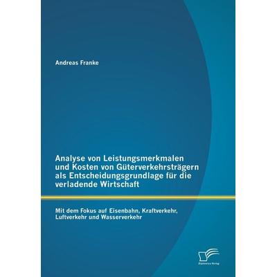 Analyse von Leistungsmerkmalen und Kosten von Güterverkehrsträgern als Entscheidungsgrundlage für die verladende Wirtschaft: Mit dem Fokus auf