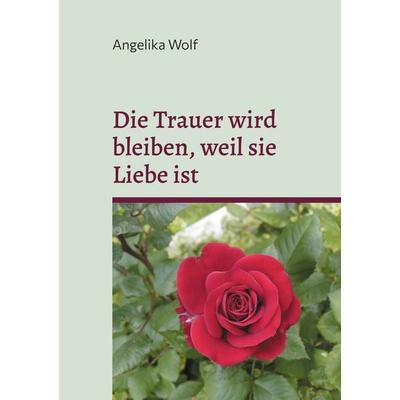 Die Trauer wird bleiben, weil sie Liebe ist, Gebundene Ausgabe von Angelika Wolf, BoD – Books on Demand, 978-3-8192-8157-0