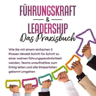 Führungskraft & Leadership – Das Praxisbuch: Wie Sie mit einem einfachen 3 Phasen-Modell Schritt für Schritt zu einer wahren Führungspersönlichkeit