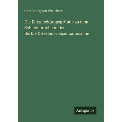 Die Entscheidungsgründe zu dem Schiedspruche in der Berlin-Dresdener Eisenbahnsache, Taschenbuch von Carl Georg Waechter, Antigonos Verlag,