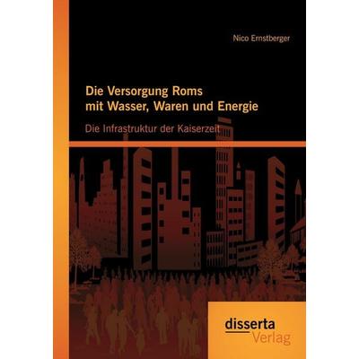 Die Versorgung Roms mit Wasser, Waren und Energie: Die Infrastruktur der Kaiserzeit, Taschenbuch von Nico Ernstberger, Disserta Verlag,