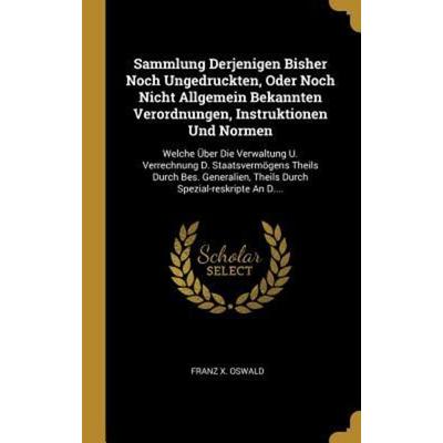 Sammlung Derjenigen Bisher Noch Ungedruckten, Oder Noch Nicht Allgemein Bekannten Verordnungen, Instruktionen Und Normen: Welche Über Die Verwaltung