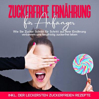 Zuckerfreie Ernährung für Anfänger: Wie Sie Zucker Schritt für Schritt aus Ihrer Ernährung verbannen und langfristig zuckerfrei leben - inkl. der