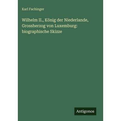 Wilhelm II., König der Niederlande, Grossherzog von Luxemburg: biographische Skizze, Gebundene Ausgabe von Karl Fachinger, Antigonos Verlag,