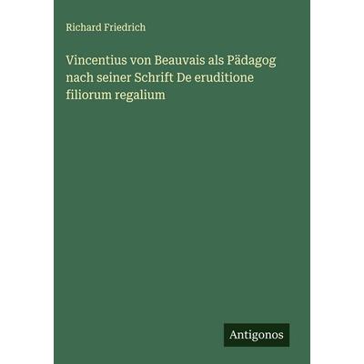 Vincentius von Beauvais als Pädagog nach seiner Schrift De eruditione filiorum regalium, Gebundene Ausgabe von Richard Friedrich, Antigonos Verlag,