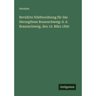 Revidirte Städteordnung für das Herzogthum Braunschweig: d. d. Braunschweig, den 19. März 1850, Taschenbuch von Anonym, Antigonos Verlag,