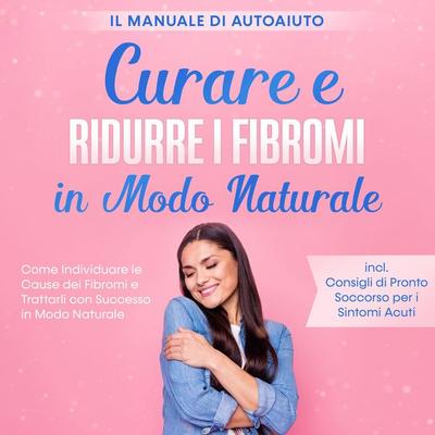 Curare e Ridurre i Fibromi in Modo Naturale – Il Manuale di Autoaiuto: Come Individuare le Cause dei Fibromi e Trattarli con Successo in Modo Naturale