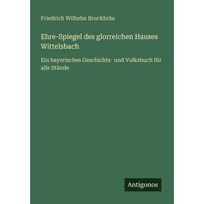 Ehre-Spiegel des glorreichen Hauses Wittelsbach, Taschenbuch von Friedrich Wilhelm Bruckbräu, Antigonos Verlag, 978-3-386-32736-7