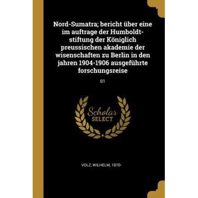Nord-Sumatra; Bericht Über Eine Im Auftrage Der Humboldt-Stiftung Der Königlich Preussischen Akademie Der Wisenschaften Zu Berlin in Den Jahren