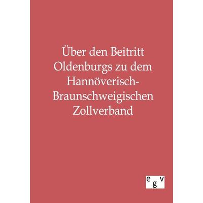 Über den Beitritt Oldenburgs zu dem Hannöverisch-Braunschweigischen Zollverband, Taschenbuch von , Europäischer Geschichtsverlag, 978-3-86382-136-4