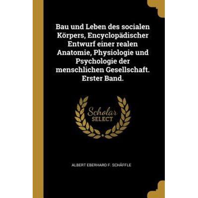 Bau Und Leben Des Socialen Körpers, Encyclopädischer Entwurf Einer Realen Anatomie, Physiologie Und Psychologie Der Menschlichen Gesellschaft. Erster,